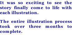 It was so exciting to see the story finally come to life with each illustration. The entire illustration process took over three months to complete.