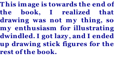 This image is towards the end of the book, I realized that drawing was not my thing, so my enthusiasm for illustrating dwindled. I got lazy, and I ended up drawing stick figures for the rest of the book.